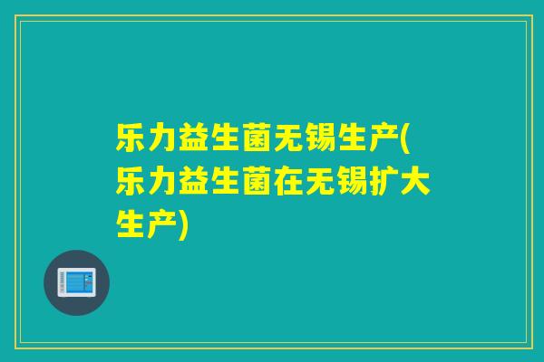 乐力益生菌无锡生产(乐力益生菌在无锡扩大生产)