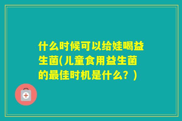 什么时候可以给娃喝益生菌(儿童食用益生菌的佳时机是什么？)