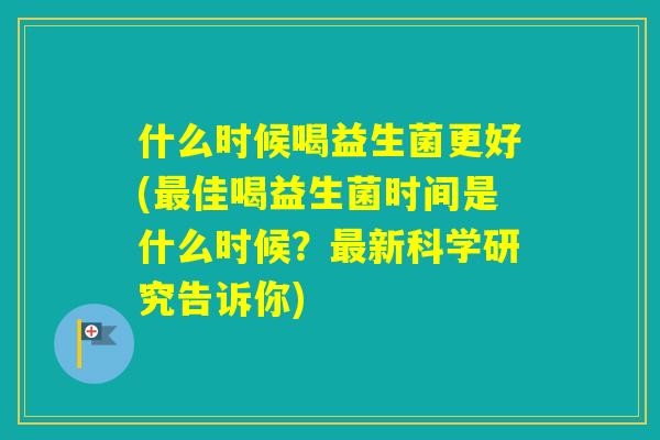 什么时候喝益生菌更好(佳喝益生菌时间是什么时候？新科学研究告诉你)