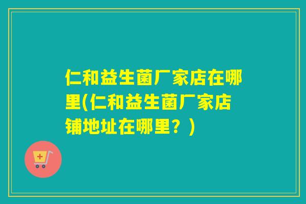 仁和益生菌厂家店在哪里(仁和益生菌厂家店铺地址在哪里?) 仁和益生菌厂家店在哪里(仁和益生菌厂家店铺地址在哪里?)