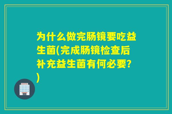 为什么做完肠镜要吃益生菌(完成肠镜检查后补充益生菌有何必要?) 为什么做完肠镜要吃益生菌(完成肠镜检查后补充益生菌有何必要?)