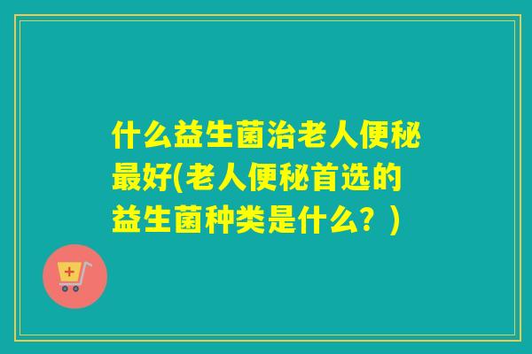 什么益生菌老人好(老人首选的益生菌种类是什么？)