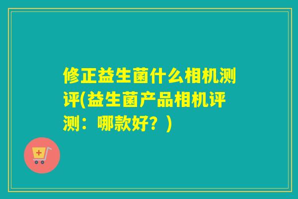 修正益生菌什么相机测评(益生菌产品相机评测:哪款好?) 修正益生菌什么相机测评(益生菌产品相机评测:哪款好?)