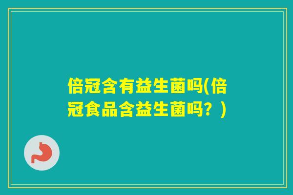 倍冠含有益生菌吗(倍冠食品含益生菌吗？)