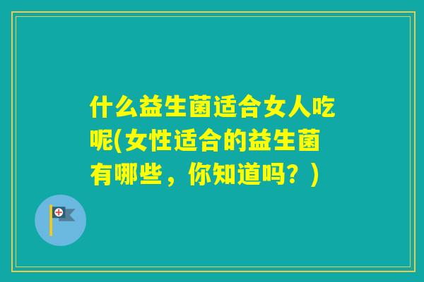 什么益生菌适合女人吃呢(女性适合的益生菌有哪些,你知道吗?) 什么益生菌适合女人吃呢(女性适合的益生菌有哪些,你知道吗?)