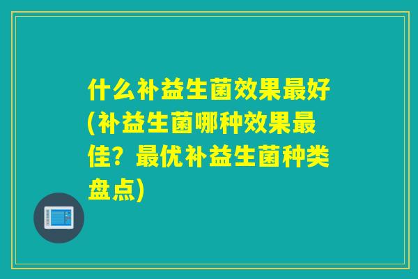 什么补益生菌效果好(补益生菌哪种效果佳?优补益生菌种类盘点) 什么补益生菌效果好(补益生菌哪种效果佳?优补益生菌种类盘点)