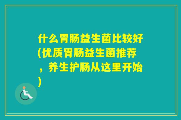 什么益生菌比较好(优质益生菌推荐,养生护肠从这里开始) 什么益生菌比较好(优质益生菌推荐,养生护肠从这里开始)