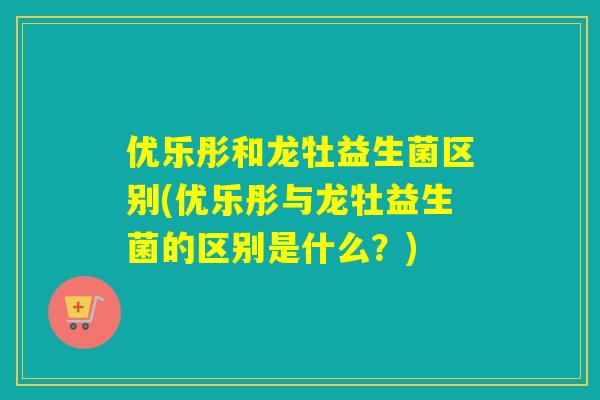 优乐彤和龙牡益生菌区别(优乐彤与龙牡益生菌的区别是什么?) 优乐彤和龙牡益生菌区别(优乐彤与龙牡益生菌的区别是什么?)