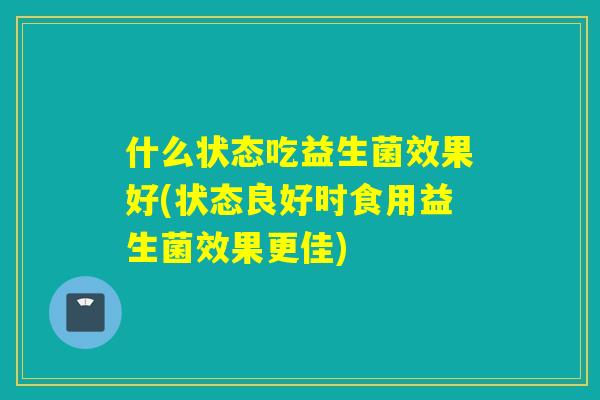 什么状态吃益生菌效果好(状态良好时食用益生菌效果更佳)