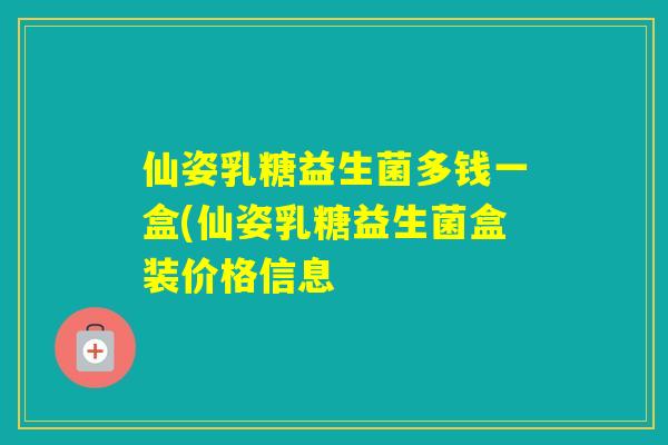 仙姿乳糖益生菌多钱一盒(仙姿乳糖益生菌盒装价格信息 仙姿乳糖益生菌多钱一盒(仙姿乳糖益生菌盒装价格信息