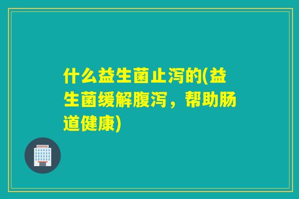 什么益生菌止泻的(益生菌缓解,帮助肠道健康) 什么益生菌止泻的(益生菌缓解,帮助肠道健康)