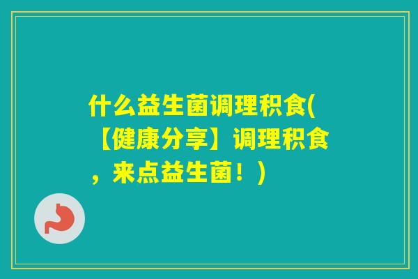 什么益生菌调理积食(【健康分享】调理积食,来点益生菌!) 什么益生菌调理积食(【健康分享】调理积食,来点益生菌!)