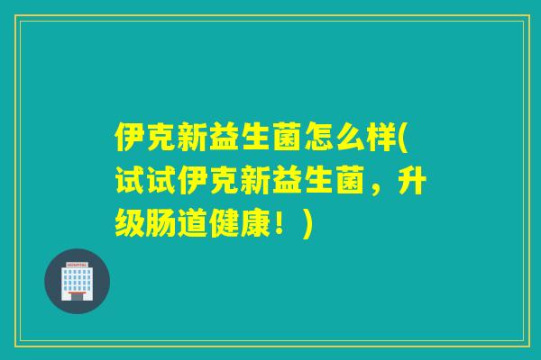 伊克新益生菌怎么样(试试伊克新益生菌,升级肠道健康!) 伊克新益生菌怎么样(试试伊克新益生菌,升级肠道健康!)