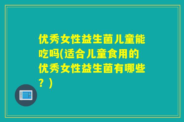 优秀女性益生菌儿童能吃吗(适合儿童食用的优秀女性益生菌有哪些?) 优秀女性益生菌儿童能吃吗(适合儿童食用的优秀女性益生菌有哪些?)