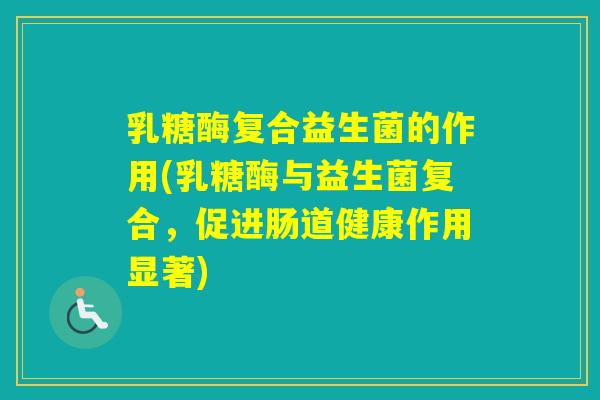 乳糖酶复合益生菌的作用(乳糖酶与益生菌复合,促进肠道健康作用显著) 乳糖酶复合益生菌的作用(乳糖酶与益生菌复合,促进肠道健康作用显著)