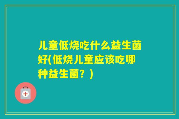 儿童低烧吃什么益生菌好(低烧儿童应该吃哪种益生菌？)