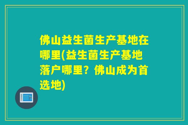 佛山益生菌生产基地在哪里(益生菌生产基地落户哪里？佛山成为首选地)