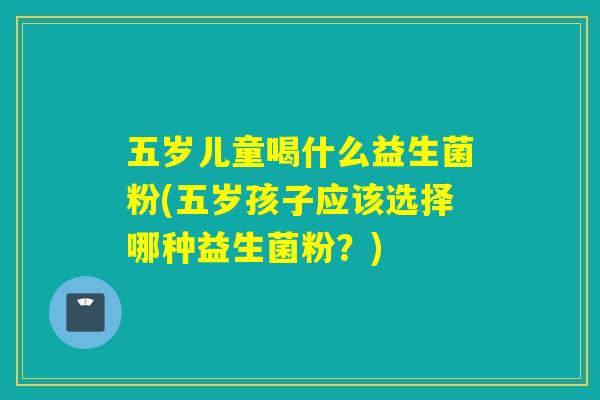 五岁儿童喝什么益生菌粉(五岁孩子应该选择哪种益生菌粉？)