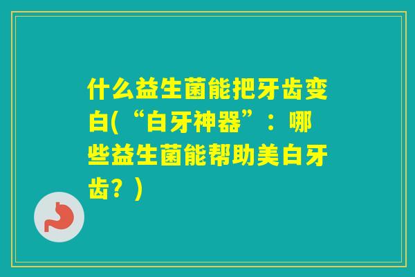什么益生菌能把牙齿变白(“白牙神器”：哪些益生菌能帮助美白牙齿？)