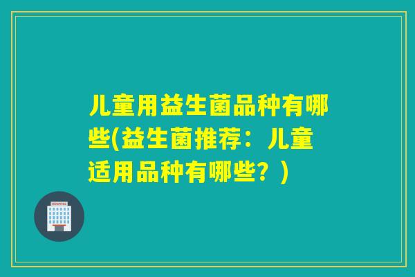 儿童用益生菌品种有哪些(益生菌推荐:儿童适用品种有哪些?) 儿童用益生菌品种有哪些(益生菌推荐:儿童适用品种有哪些?)