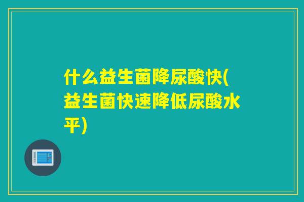 什么益生菌降尿酸快(益生菌快速降低尿酸水平)
