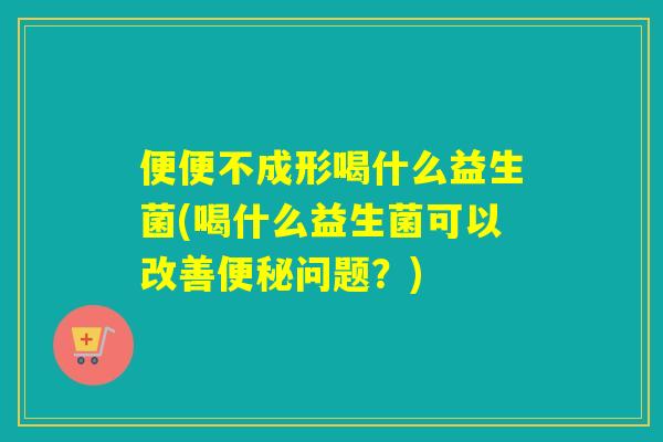 便便不成形喝什么益生菌(喝什么益生菌可以改善问题？)