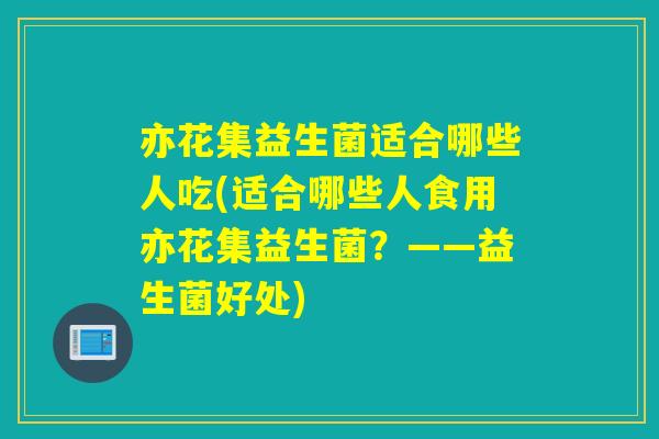 亦花集益生菌适合哪些人吃(适合哪些人食用亦花集益生菌？——益生菌好处)