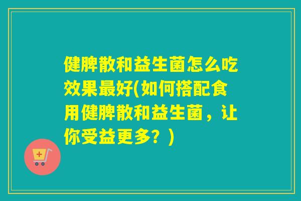 健脾散和益生菌怎么吃效果好(如何搭配食用健脾散和益生菌，让你受益更多？)