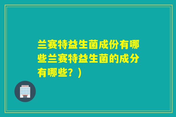 兰赛特益生菌成份有哪些兰赛特益生菌的成分有哪些?) 兰赛特益生菌成份有哪些兰赛特益生菌的成分有哪些?)