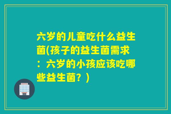 六岁的儿童吃什么益生菌(孩子的益生菌需求：六岁的小孩应该吃哪些益生菌？)