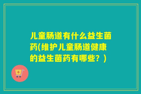 儿童肠道有什么益生菌药(维护儿童肠道健康的益生菌药有哪些？)