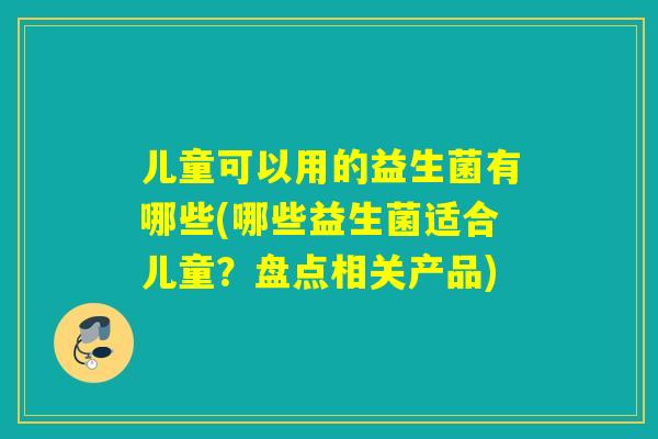 儿童可以用的益生菌有哪些(哪些益生菌适合儿童?盘点相关产品) 儿童可以用的益生菌有哪些(哪些益生菌适合儿童?盘点相关产品)