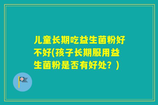 儿童长期吃益生菌粉好不好(孩子长期服用益生菌粉是否有好处？)