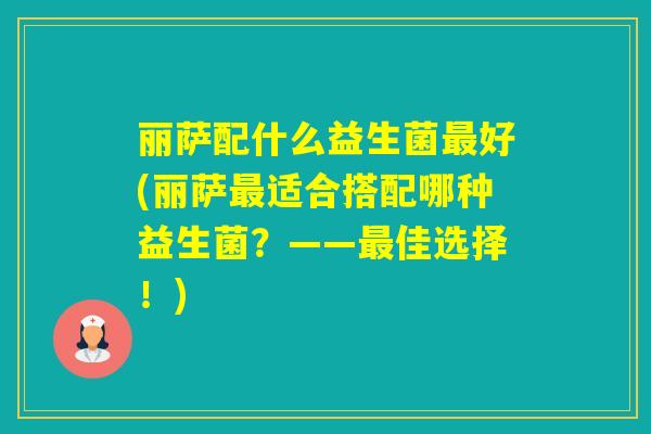 丽萨配什么益生菌好(丽萨适合搭配哪种益生菌?——佳选择!) 丽萨配什么益生菌好(丽萨适合搭配哪种益生菌?——佳选择!)