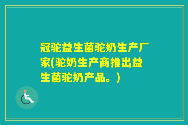 冠驼益生菌驼奶生产厂家(驼奶生产商推出益生菌驼奶产品。)