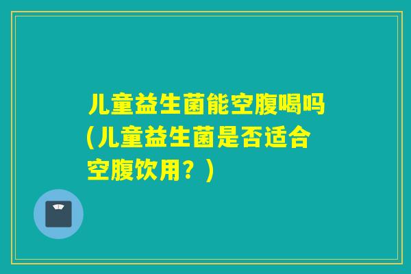 儿童益生菌能空腹喝吗(儿童益生菌是否适合空腹饮用?) 儿童益生菌能空腹喝吗(儿童益生菌是否适合空腹饮用?)