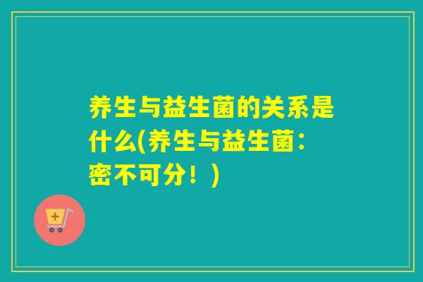 养生与益生菌的关系是什么(养生与益生菌：密不可分！)