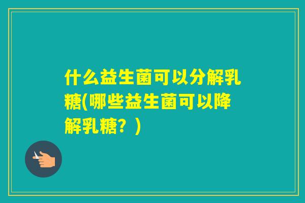 什么益生菌可以分解乳糖(哪些益生菌可以降解乳糖？)