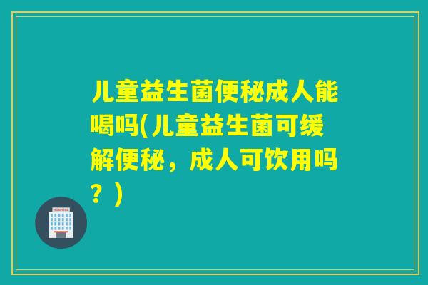 儿童益生菌成人能喝吗(儿童益生菌可缓解,成人可饮用吗?) 儿童益生菌成人能喝吗(儿童益生菌可缓解,成人可饮用吗?)