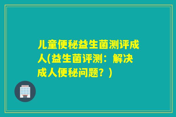 儿童益生菌测评成人(益生菌评测:解决成人问题?) 儿童益生菌测评成人(益生菌评测:解决成人问题?)