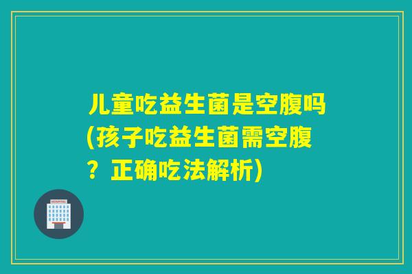 儿童吃益生菌是空腹吗(孩子吃益生菌需空腹？正确吃法解析)