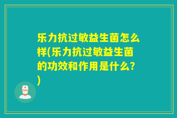 乐力抗益生菌怎么样(乐力抗益生菌的功效和作用是什么？)