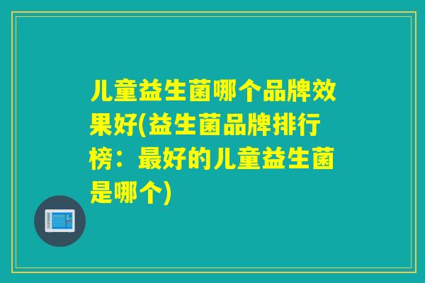 儿童益生菌哪个品牌效果好(益生菌品牌排行榜：好的儿童益生菌是哪个)