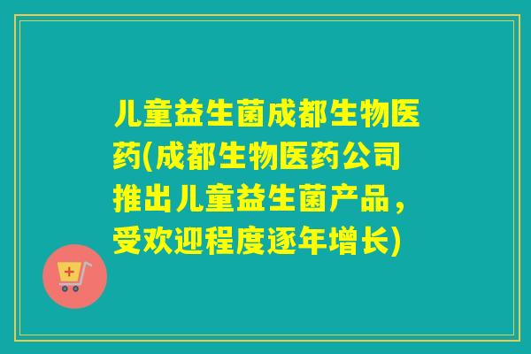 儿童益生菌成都生物医药(成都生物医药公司推出儿童益生菌产品，受欢迎程度逐年增长)
