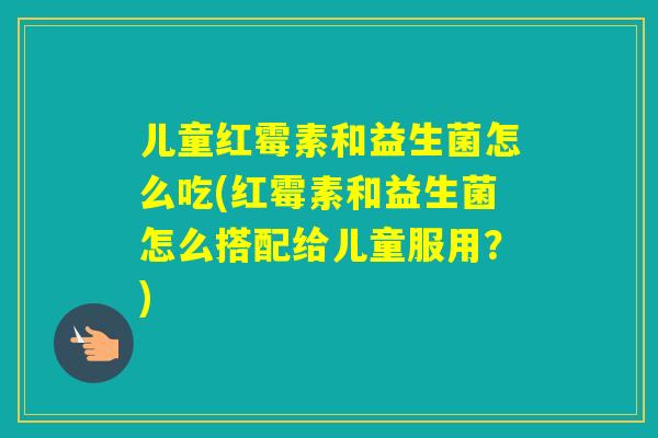 儿童红霉素和益生菌怎么吃(红霉素和益生菌怎么搭配给儿童服用？)