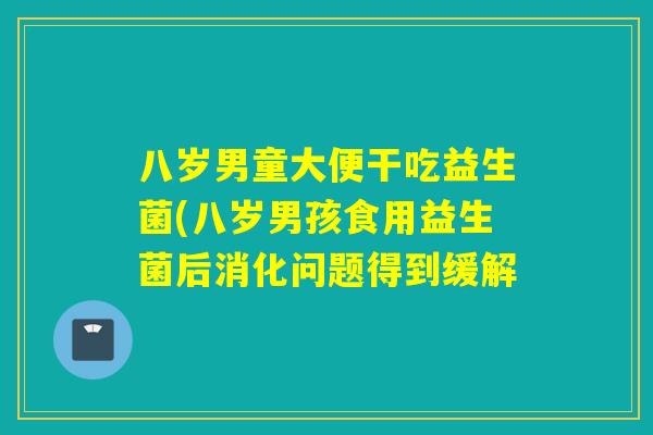 八岁男童大便干吃益生菌(八岁男孩食用益生菌后消化问题得到缓解