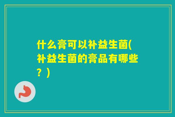 什么膏可以补益生菌(补益生菌的膏品有哪些？)