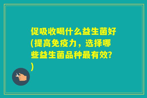 促吸收喝什么益生菌好(提高力,选择哪些益生菌品种有效?) 促吸收喝什么益生菌好(提高力,选择哪些益生菌品种有效?)