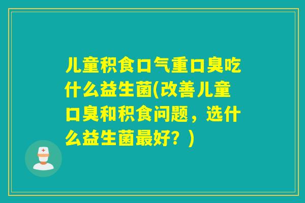 儿童积食口气重吃什么益生菌(改善儿童和积食问题，选什么益生菌好？)