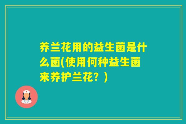 养兰花用的益生菌是什么菌(使用何种益生菌来养护兰花？)